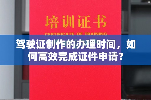 小店驾驶证制作的办理时间，如何高效完成证件申请？